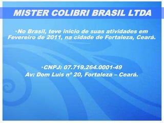 MISTER COLIBRI BRASIL LTDA

  •No Brasil, teve inicio de suas atividades em
Fevereiro de 2011, na cidade de Fortaleza, Ceará.




           •CNPJ: 07.719.264.0001-49
     Av: Dom Luis nº 20, Fortaleza – Ceará.
 