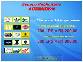 Espaço Publicitário
   ADSTATION

       5 blocos com 3 videos por semana



       200 LPS = R$ 200,00

       800 LPS = R$ 800,00
 