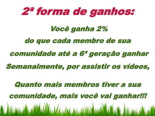 2ª forma de ganhos:
           Você ganha 2%
    do que cada membro de sua
comunidade até a 6ª geração ganhar
Semanalmente, por assistir os vídeos,

  Quanto mais membros tiver a sua
comunidade, mais você vai ganhar!!!
 