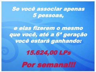 Se você associar apenas
      5 pessoas,

 e elas fizerem o mesmo
que você, até a 6ª geração
  você estará ganhando:

     15.624,00 LPs

    Por semana!!!
 