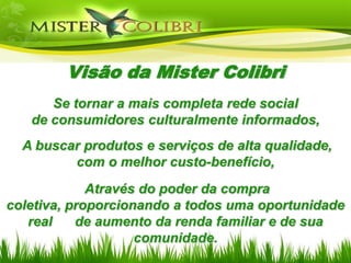 Visão da Mister Colibri
      Se tornar a mais completa rede social
   de consumidores culturalmente informados,
  A buscar produtos e serviços de alta qualidade,
         com o melhor custo-benefício,
             Através do poder da compra
coletiva, proporcionando a todos uma oportunidade
   real    de aumento da renda familiar e de sua
                    comunidade.
 