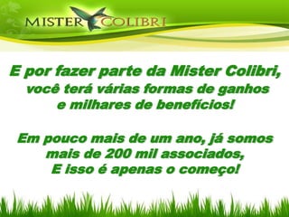 E por fazer parte da Mister Colibri,
  você terá várias formas de ganhos
      e milhares de benefícios!

 Em pouco mais de um ano, já somos
    mais de 200 mil associados,
     E isso é apenas o começo!
 