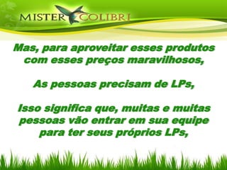 Mas, para aproveitar esses produtos
 com esses preços maravilhosos,

   As pessoas precisam de LPs,

Isso significa que, muitas e muitas
pessoas vão entrar em sua equipe
    para ter seus próprios LPs,
 