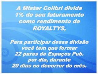 A Mister Colibri divide
 1% de seu faturamento
  como rendimento de
      ROYALTYS,

Para participar dessa divisão
    você tem que formar
  22 pares de Espaços Pub.
       por dia, durante
 20 dias no decorrer do mês.
 
