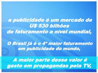 a publicidade é um mercado de
        U$ 530 bilhões
de faturamento a nível mundial,

O Brasil já é o 4º maior faturamento
    em publicidade do mundo,

  A maior parte desse valor é
gasto em propagandas pela TV,
 