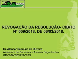 REVOGAÇÃO DA RESOLUÇÃO- CIB/TO
Nº 009/2018, DE 06/03/2018.
Iza Alencar Sampaio de Oliveira
Assessora de Zoonoses e Animais Peçonhentos
GDVZ/DVEDVZ/SVPPS
 