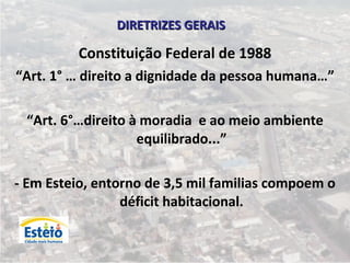 DIRETRIZES GERAIS

         Constituição Federal de 1988
“Art. 1° … direito a dignidade da pessoa humana…”

 “Art. 6°…direito à moradia e ao meio ambiente
                   equilibrado...”

- Em Esteio, entorno de 3,5 mil familias compoem o
                 déficit habitacional.
 