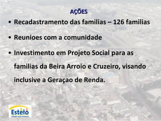 AÇÕES
• Recadastramento das familias – 126 familias

• Reunioes com a comunidade

• Investimento em Projeto Social para as
 familias da Beira Arroio e Cruzeiro, visando
 inclusive a Geraçao de Renda.
 