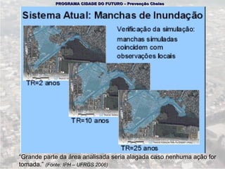 PROGRAMA CIDADE DO FUTURO – Prevenção Cheias




“Grande parte da área analisada seria alagada caso nenhuma ação for
tomada.” (Fonte: IPH – UFRGS 2006)
 