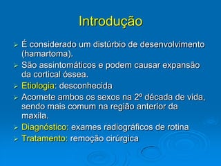 Introdução É considerado um distúrbio de desenvolvimento (hamartoma).São assintomáticos e podem causar expansão da cortical óssea.Etiologia: desconhecidaAcomete ambos os sexos na 2º década de vida, sendo mais comum na região anterior da maxila.Diagnóstico: exames radiográficos de rotinaTratamento: remoção cirúrgica