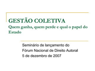 GESTÃO COLETIVA Quem ganha, quem perde e qual o papel do Estado Seminário de lançamento do Fórum Nacional de Direito Autoral 5 de dezembro de 2007 