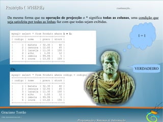 Restrição ( WHERE)

continuação...

Da mesma forma que na operação de projecção o * significa todas as colunas, uma condição que
seja satisfeita por todas as linhas faz com que todas sejam exibidas.
mysql> select * from Produto where 1 = 1;
+--------+---------+-------+-------+
| codigo | nome
| preco | stock |
+--------+---------+-------+-------+
|
1 | batata | 32.30 |
40 |
|
2 | cenoura | 12.00 |
45 |
|
3 | laranja | 11.30 |
100 |
|
4 | alho
| 1.00 |
12 |
|
5 | cebola | 99.99 |
5 |
|
6 | couve
| 13.00 |
100 |
+--------+---------+-------+-------+

1=1

VERDADEIRO

Ou
mysql> select * from Produto where codigo = codigo;
+--------+---------+-------+-------+
| codigo | nome
| preco | stock |
+--------+---------+-------+-------+
|
1 | batata | 32.30 |
40 |
|
2 | cenoura | 12.00 |
45 |
|
3 | laranja | 11.30 |
100 |
|
4 | alho
| 1.00 |
12 |
|
5 | cebola | 99.99 |
5 |
|
6 | couve
| 13.00 |
100 |
+--------+---------+-------+-------+

Graciano Torrão
( http://gracianotorrao.com )

Programação e Sistemas de Informação

 