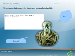 Restrição ( WHERE)

continuação...

No caso da condição ter um valor lógico falso, nenhuma linha é exibida.

mysql> select * from Produto where 1 <> 1;
Empty set (0.00 sec)

1 <> 1

FALSO

Graciano Torrão
( http://gracianotorrao.com )

Programação e Sistemas de Informação

 