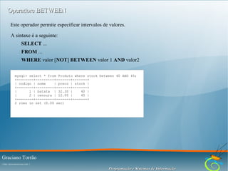 Operadore BETWEEN
Este operador permite especificar intervalos de valores.
A sintaxe é a seguinte:
SELECT ...
FROM ...
WHERE valor [NOT] BETWEEN valor 1 AND valor2
mysql> select * from Produto where stock between 40 AND 45;
+--------+---------+-------+-------+
| codigo | nome
| preco | stock |
+--------+---------+-------+-------+
|
1 | batata | 32.30 |
40 |
|
2 | cenoura | 12.00 |
45 |
+--------+---------+-------+-------+
2 rows in set (0.00 sec)

Graciano Torrão
( http://gracianotorrao.com )

Programação e Sistemas de Informação

 
