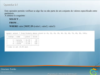 Operador IN
Este operador permite verificar se algo faz ou não parte de um conjunto de valores especificado entre
parêntesis.
A sintaxe é a seguinte:
SELECT ...
FROM ...
WHERE valor [NOT] IN (valor1, valor2, valor3)
mysql> select * from Produto where stock in (0, 10, 20, 30, 40, 50, 60, 70, 80, 90, 100);
+--------+---------+-------+-------+
| codigo | nome
| preco | stock |
+--------+---------+-------+-------+
|
1 | batata | 32.30 |
40 |
|
3 | laranja | 11.30 |
100 |
|
6 | couve
| 13.00 |
100 |
+--------+---------+-------+-------+
3 rows in set (0.00 sec)

Graciano Torrão
( http://gracianotorrao.com )

Programação e Sistemas de Informação

 