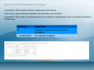 Operador LIKE (comparação de strings)
O operador LIKE permite realizar comparações entre strings.
Uma string é uma cadeia de caracteres que funciona como um todo.
O operador LIKE torna-se articularmente útil se utilizado conjuntamente com os caracteres genéricos
(WildCards).
WildCard

Significado

%

Qualquer conjunto de zero ou mais
caracteres

_ (underscore)

Um caracter qualquer

mysql> select * from Produto where nome like 'c%';
+--------+---------+-------+-------+
| codigo | nome
| preco | stock |
+--------+---------+-------+-------+
|
2 | cenoura | 12.00 |
45 |
|
5 | cebola | 99.99 |
5 |
|
6 | couve
| 13.00 |
100 |
+--------+---------+-------+-------+
3 rows in set (0.00 sec)

Graciano Torrão
( http://gracianotorrao.com )

Programação e Sistemas de Informação

 