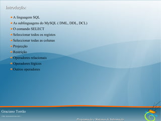 Introdução:
A linguagem SQL
As sublinguagens do MySQL ( DML, DDL, DCL)
O comando SELECT
Seleccionar todos os registos
Seleccionar todas as colunas
Projecção
Restrição
Operadores relacionais
Operadores lógicos
Outros operadores

Graciano Torrão
( http://gracianotorrao.com )

Programação e Sistemas de Informação

 