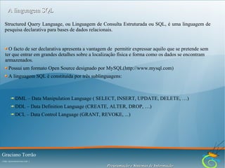 A linguagem SQL
Structured Query Language, ou Linguagem de Consulta Estruturada ou SQL, é uma linguagem de
pesquisa declarativa para bases de dados relacionais.

O facto de ser declarativa apresenta a vantagem de permitir expressar aquilo que se pretende sem
ter que entrar em grandes detalhes sobre a localização física e forma como os dados se encontram
armazenados.
Possui um formato Open Source designado por MySQL(http://www.mysql.com)
A linguagem SQL é constituída por três sublinguagens:

DML – Data Manipulation Language ( SELECT, INSERT, UPDATE, DELETE, …)
DDL – Data Definition Language (CREATE, ALTER, DROP, …)
DCL – Data Control Language (GRANT, REVOKE, ...)

Graciano Torrão
( http://gracianotorrao.com )

Programação e Sistemas de Informação

 