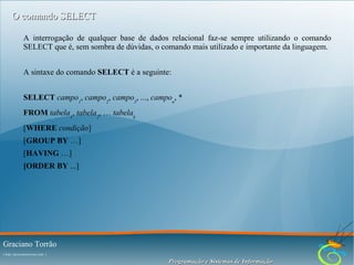O comando SELECT
A interrogação de qualquer base de dados relacional faz-se sempre utilizando o comando
SELECT que é, sem sombra de dúvidas, o comando mais utilizado e importante da linguagem.
A sintaxe do comando SELECT é a seguinte:
SELECT campo1, campo2, campo3, ..., campon, *
FROM tabela1, tabela2, … tabelak
[WHERE condição]
[GROUP BY …]
[HAVING …]
[ORDER BY ...]

Graciano Torrão
( http://gracianotorrao.com )

Programação e Sistemas de Informação

 