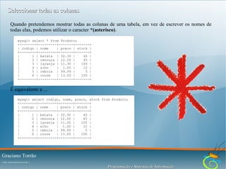 Seleccionar todas as colunas
Quando pretendemos mostrar todas as colunas de uma tabela, em vez de escrever os nomes de
todas elas, podemos utilizar o caracter *(asterisco).
mysql> select * from Produto;
+--------+---------+-------+-------+
| codigo | nome
| preco | stock |
+--------+---------+-------+-------+
|
1 | batata | 32.30 |
40 |
|
2 | cenoura | 12.00 |
45 |
|
3 | laranja | 11.30 |
100 |
|
4 | alho
| 1.00 |
12 |
|
5 | cebola | 99.99 |
5 |
|
6 | couve
| 13.00 |
100 |
+--------+---------+-------+-------+

É equivalente a ...
mysql> select codigo, nome, preco, stock from Produto;
+--------+---------+-------+-------+
| codigo | nome
| preco | stock |
+--------+---------+-------+-------+
|
1 | batata | 32.30 |
40 |
|
2 | cenoura | 12.00 |
45 |
|
3 | laranja | 11.30 |
100 |
|
4 | alho
| 1.00 |
12 |
|
5 | cebola | 99.99 |
5 |
|
6 | couve
| 13.00 |
100 |
+--------+---------+-------+-------+

Graciano Torrão
( http://gracianotorrao.com )

Programação e Sistemas de Informação

 