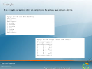Projecção
É a operação que permite obter um subconjunto das colunas que formam a tabela.
mysql> select nome from Produto;
+---------+
| nome
|
+---------+
| batata |
| cenoura |
| laranja |
| alho
|
| cebola |
| couve
|
+---------+

mysql> select codigo, stock from Produto;
+--------+-------+
| codigo | stock |
+--------+-------+
|
1 |
40 |
|
2 |
45 |
|
3 |
100 |
|
4 |
12 |
|
5 |
5 |
|
6 |
100 |
+--------+-------+

Graciano Torrão
( http://gracianotorrao.com )

Programação e Sistemas de Informação

 