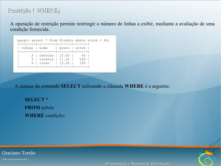 Restrição ( WHERE)
A operação de restrição permite restringir o número de linhas a exibir, mediante a avaliação de uma
condição fornecida.
mysql> select * from Produto where stock > 40;
+--------+---------+-------+-------+
| codigo | nome
| preco | stock |
+--------+---------+-------+-------+
|
2 | cenoura | 12.00 |
45 |
|
3 | laranja | 11.30 |
100 |
|
6 | couve
| 13.00 |
100 |
+--------+---------+-------+-------+

A sintaxe do comando SELECT utilizando a cláusula WHERE é a seguinte:
SELECT *
FROM tabela
WHERE condição;

Graciano Torrão
( http://gracianotorrao.com )

Programação e Sistemas de Informação

 