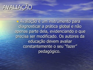 AVALIAÇÃO Avaliação é um instrumento para diagnosticar a prática global e não apenas parte dela, evidenciando o que precisa ser modificado. Os autores da educação devem avaliar constantemente o seu “fazer” pedagógico.  