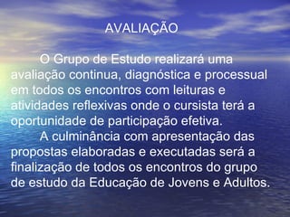 AVALIAÇÃO O Grupo de Estudo realizará uma avaliação continua, diagnóstica e processual em todos os encontros com leituras e atividades reflexivas onde o cursista terá a oportunidade de participação efetiva. A culminância com apresentação das propostas elaboradas e executadas será a finalização de todos os encontros do grupo de estudo da Educação de Jovens e Adultos.   