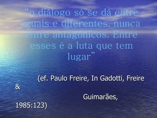 “ o diálogo só se dá entre iguais e diferentes, nunca entre antagônicos. Entre esses é a luta que tem lugar” (ef. Paulo Freire, In Gadotti, Freire &  Guimarães, 1985:123) 