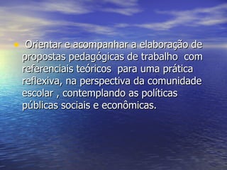 Orientar e acompanhar a elaboração de propostas pedagógicas de trabalho  com referenciais teóricos  para uma prática reflexiva, na perspectiva da comunidade escolar , contemplando as políticas públicas sociais e econômicas.  