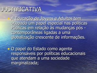 JUSTIFICATIVA A Educação de Jovens e Adultos tem ocupado um papel especial nas políticas Públicas em relação às mudanças pós - contemporâneas ligadas a uma globalização crescente de informações.  O papel do Estado como agente responsáveis por políticas educacionais que atendam a uma sociedade marginalizada;  