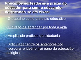 Princípios norteadores a práxis do educador para com o educando destacando-se em eixos: - O trabalho como princípio educativo O direito de aprender por toda a vida   Ampliando práticas de cidadania   –   A rticulador entre os anteriores por incorporar o ideário freireano   da educação dialógica   