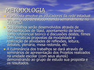 METODOLOGIA A proposta envolve os educadores da rede estadual em um grupo de estudo reunido semanalmente no CEFAPRO.  Os trabalhos serão desenvolvidos através de apresentações de Slaid, apontamento de textos como referencial teórico e discussões destes, filmes com temáticas propostas da modalidade e realização de atividades de reflexões, leitura, debates, plenária, mesa redonda, etc.  A culminância dos trabalhos se dará através de seminários de apresentação dos Projetos realizados na unidade escolar (com seus alunos) demonstrando ao grupo de estudo sua proposta e os resultados.  