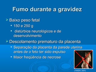Fumo durante a gravidezFumo durante a gravidez
 Baixo peso fetalBaixo peso fetal

150 e 250 g150 e 250 g

distúrbios neurológicos e dedistúrbios neurológicos e de
desenvolvimentodesenvolvimento
 Descolamento prematuro da placentaDescolamento prematuro da placenta

Separação da placenta da parede uterinaSeparação da placenta da parede uterina
antes de o feto ter sido expulsoantes de o feto ter sido expulso

Maior freqüência de necroseMaior freqüência de necrose
(TANDAI, 2007)
 
