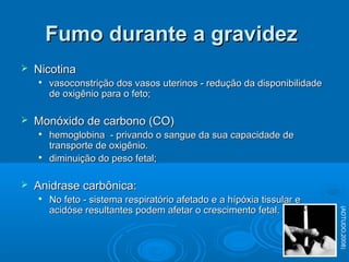  NicotinaNicotina

vasoconstrição dos vasos uterinos - redução da disponibilidadevasoconstrição dos vasos uterinos - redução da disponibilidade
de oxigênio para o feto;de oxigênio para o feto;
 Monóxido de carbono (CO)Monóxido de carbono (CO)

hemoglobina - privando o sangue da sua capacidade dehemoglobina - privando o sangue da sua capacidade de
transporte de oxigênio.transporte de oxigênio.

diminuição do peso fetal;diminuição do peso fetal;
 Anidrase carbônica:Anidrase carbônica:

No feto - sistema respiratório afetado e a hípóxia tissular eNo feto - sistema respiratório afetado e a hípóxia tissular e
acidóse resultantes podem afetar o crescimento fetal.acidóse resultantes podem afetar o crescimento fetal.
Fumo durante a gravidezFumo durante a gravidez
(ADTUDO,2008)
 