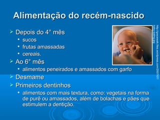 Alimentação do recém-nascidoAlimentação do recém-nascido
 Depois do 4° mêsDepois do 4° mês

sucossucos

frutas amassadasfrutas amassadas

cereais.cereais.
 Ao 6° mêsAo 6° mês

alimentos peneirados e amassados com garfoalimentos peneirados e amassados com garfo
 DesmameDesmame
 Primeiros dentinhosPrimeiros dentinhos

alimentos com mais textura, como: vegetais na formaalimentos com mais textura, como: vegetais na forma
de purê ou amassados, além de bolachas e pães quede purê ou amassados, além de bolachas e pães que
estimulem a dentição.estimulem a dentição.
http://gracewalk.files.wordpress.com/2007/07/
baby-eating.jpg
 