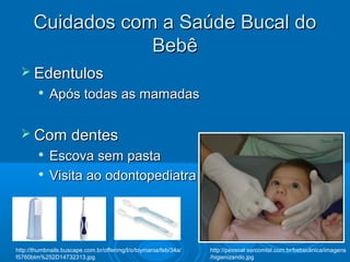 Cuidados com a Saúde Bucal doCuidados com a Saúde Bucal do
BebêBebê
 EdentulosEdentulos

Após todas as mamadasApós todas as mamadas
 Com dentesCom dentes

Escova sem pastaEscova sem pasta

Visita ao odontopediatraVisita ao odontopediatra
http://pessoal.sercomtel.com.br/bebeclinica/imagens
/higienizando.jpg
http://thumbnails.buscape.com.br/offerimg/t/o/toymania/feb/34a/
f5760btm%252D14732313.jpg
 