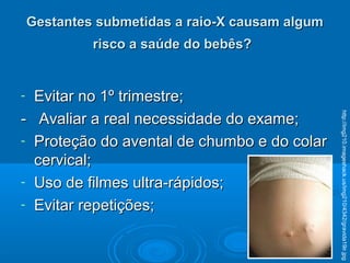 Gestantes submetidas a raio-X causam algumGestantes submetidas a raio-X causam algum
risco a saúde do bebês?risco a saúde do bebês?
- Evitar no 1º trimestre;Evitar no 1º trimestre;
- Avaliar a real necessidade do exame;- Avaliar a real necessidade do exame;
- Proteção do avental de chumbo e do colarProteção do avental de chumbo e do colar
cervical;cervical;
- Uso de filmes ultra-rápidos;Uso de filmes ultra-rápidos;
- Evitar repetições;Evitar repetições;
http://img210.imageshack.us/img210/4342/gravida19ir.jpg
 