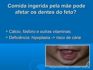 Comida ingerida pela mãe podeComida ingerida pela mãe pode
afetar os dentes do feto?afetar os dentes do feto?
 Cálcio, fósforo e outras vitaminas;Cálcio, fósforo e outras vitaminas;
 Deficiência: hipoplasia -> risco de cárieDeficiência: hipoplasia -> risco de cárie
http://www.pitoquinho.blogger.com.br/043101_%20021.jpg
 
