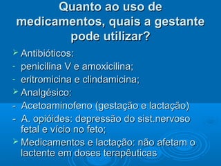 Quanto ao uso deQuanto ao uso de
medicamentos, quais a gestantemedicamentos, quais a gestante
pode utilizar?pode utilizar?
 Antibióticos:Antibióticos:
- penicilina V e amoxicilina;penicilina V e amoxicilina;
- eritromicina e clindamicina;eritromicina e clindamicina;
 Analgésico:Analgésico:
- Acetoaminofeno (gestação e lactação)- Acetoaminofeno (gestação e lactação)
- A. opióides: depressão do sist.nervoso- A. opióides: depressão do sist.nervoso
fetal e vício no feto;fetal e vício no feto;
 Medicamentos e lactação: não afetam oMedicamentos e lactação: não afetam o
lactente em doses terapêuticaslactente em doses terapêuticas
 