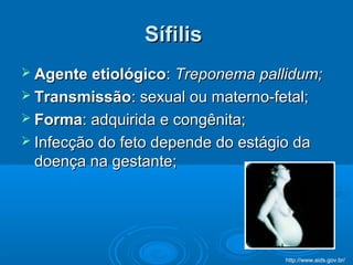 SífilisSífilis
 Agente etiológicoAgente etiológico:: Treponema pallidum;Treponema pallidum;
 TransmissãoTransmissão: sexual ou materno-fetal;: sexual ou materno-fetal;
 FormaForma: adquirida e congênita;: adquirida e congênita;
 Infecção do feto depende do estágio daInfecção do feto depende do estágio da
doença na gestante;doença na gestante;
http://www.aids.gov.br/
 