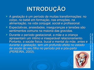 INTRODUÇÃOINTRODUÇÃO
 A gestação é um período de muitas transformações: noA gestação é um período de muitas transformações: no
corpo, no bebê em formação, nas emoções, nacorpo, no bebê em formação, nas emoções, na
alimentação, na vida conjugal, social e profissional.alimentação, na vida conjugal, social e profissional.
 Expectativas, ansiedades, inseguranças e tensões sãoExpectativas, ansiedades, inseguranças e tensões são
sentimentos comuns na maioria das gravidas.sentimentos comuns na maioria das gravidas.
 Durante o período gestacional, a mãe e a criançaDurante o período gestacional, a mãe e a criança
apresentam um íntimo e inseparável relacionamento.apresentam um íntimo e inseparável relacionamento.
Portanto, a saúde física, bucal e mental da mãe, antes ePortanto, a saúde física, bucal e mental da mãe, antes e
durante a gestação, tem um profundo efeito no estadodurante a gestação, tem um profundo efeito no estado
de saúde do seu filho no período pré e pós-partode saúde do seu filho no período pré e pós-parto
(PEREIRA, 2003).(PEREIRA, 2003).
http://www.cpdt.com.br/sys/interna.asp?
id_secao=4&id_noticia=394
 
