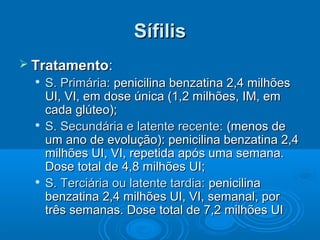 SífilisSífilis
 TratamentoTratamento::

S. Primária:S. Primária: penicilina benzatina 2,4 milhõespenicilina benzatina 2,4 milhões
UI, VI, em dose única (1,2 milhões, IM, emUI, VI, em dose única (1,2 milhões, IM, em
cada glúteo);cada glúteo);

S. Secundária e latente recente:S. Secundária e latente recente: (menos de(menos de
um ano de evolução): penicilina benzatina 2,4um ano de evolução): penicilina benzatina 2,4
milhões UI, VI, repetida após uma semana.milhões UI, VI, repetida após uma semana.
Dose total de 4,8 milhões UI;Dose total de 4,8 milhões UI;

S. Terciária ou latente tardia:S. Terciária ou latente tardia: penicilinapenicilina
benzatina 2,4 milhões UI, VI, semanal, porbenzatina 2,4 milhões UI, VI, semanal, por
três semanas. Dose total de 7,2 milhões UItrês semanas. Dose total de 7,2 milhões UI
 