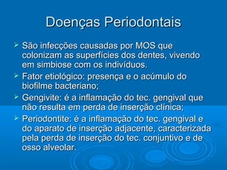 Doenças PeriodontaisDoenças Periodontais
 São infecções causadas por MOS queSão infecções causadas por MOS que
colonizam as superfícies dos dentes, vivendocolonizam as superfícies dos dentes, vivendo
em simbiose com os indivíduos.em simbiose com os indivíduos.
 Fator etiológico: presença e o acúmulo doFator etiológico: presença e o acúmulo do
biofilme bacteriano;biofilme bacteriano;
 Gengivite: é a inflamação do tec. gengival queGengivite: é a inflamação do tec. gengival que
não resulta em perda de inserção clínica;não resulta em perda de inserção clínica;
 Periodontite: é a inflamação do tec. gengival ePeriodontite: é a inflamação do tec. gengival e
do aparato de inserção adjacente, caracterizadado aparato de inserção adjacente, caracterizada
pela perda de inserção do tec. conjuntivo e depela perda de inserção do tec. conjuntivo e de
osso alveolar.osso alveolar.
 