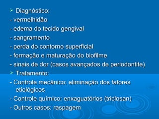  Diagnóstico:Diagnóstico:
- vermelhidão- vermelhidão
- edema do tecido gengival- edema do tecido gengival
- sangramento- sangramento
- perda do contorno superficial- perda do contorno superficial
- formação e maturação do biofilme- formação e maturação do biofilme
- sinais de dor (casos avançados de periodontite)- sinais de dor (casos avançados de periodontite)
 Tratamento:Tratamento:
- Controle mecânico: eliminação dos fatores- Controle mecânico: eliminação dos fatores
etiológicosetiológicos
- Controle químico: enxaguatórios (triclosan)- Controle químico: enxaguatórios (triclosan)
- Outros casos: raspagem- Outros casos: raspagem
 