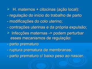  H. maternos + citocinas (ação local):H. maternos + citocinas (ação local):
- regulação do início do trabalho de parto- regulação do início do trabalho de parto
- modificações do colo uterino;- modificações do colo uterino;
- contrações uterinas e da própria expulsão;- contrações uterinas e da própria expulsão;
 Infecções maternas -> podem perturbarInfecções maternas -> podem perturbar
esses mecanismos de regulação:esses mecanismos de regulação:
- parto prematuro- parto prematuro
- ruptura prematura de membranas;- ruptura prematura de membranas;
- parto prematuro c/ baixo peso ao nascer.- parto prematuro c/ baixo peso ao nascer.
 