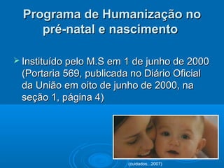 Programa de Humanização noPrograma de Humanização no
pré-natal e nascimentopré-natal e nascimento
 Instituído pelo M.S em 1 de junho de 2000Instituído pelo M.S em 1 de junho de 2000
(Portaria 569, publicada no Diário Oficial(Portaria 569, publicada no Diário Oficial
da União em oito de junho de 2000, nada União em oito de junho de 2000, na
seção 1, página 4)seção 1, página 4)
(cuidados...2007)
 