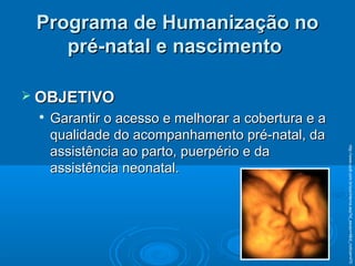 Programa de Humanização noPrograma de Humanização no
pré-natal e nascimentopré-natal e nascimento
 OBJETIVOOBJETIVO

Garantir o acesso e melhorar a cobertura e aGarantir o acesso e melhorar a cobertura e a
qualidade do acompanhamento pré-natal, daqualidade do acompanhamento pré-natal, da
assistência ao parto, puerpério e daassistência ao parto, puerpério e da
assistência neonatal.assistência neonatal.
http://www.cpdt.com.br/sys/interna.asp?id_secao=4&id_noticia=470
 