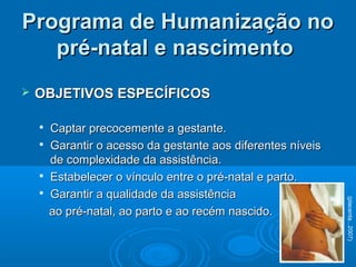  OBJETIVOS ESPECÍFICOSOBJETIVOS ESPECÍFICOS

Captar precocemente a gestante.Captar precocemente a gestante.

Garantir o acesso da gestante aos diferentes níveisGarantir o acesso da gestante aos diferentes níveis
de complexidade da assistência.de complexidade da assistência.

Estabelecer o vínculo entre o pré-natal e parto.Estabelecer o vínculo entre o pré-natal e parto.

Garantir a qualidade da assistênciaGarantir a qualidade da assistência
ao pré-natal, ao parto e ao recém nascido.ao pré-natal, ao parto e ao recém nascido.
Programa de Humanização noPrograma de Humanização no
pré-natal e nascimentopré-natal e nascimento
(placenta...2007)
 
