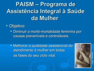 PAISM – Programa dePAISM – Programa de
Assistência Integral à SaúdeAssistência Integral à Saúde
da Mulherda Mulher
 ObjetivoObjetivo

Diminuir a morbi-mortalidade feminina porDiminuir a morbi-mortalidade feminina por
causas preveníveis e controláveis.causas preveníveis e controláveis.

Melhorar a qualidade assistencial doMelhorar a qualidade assistencial do
atendimento à mulher em todasatendimento à mulher em todas
as fases do seu ciclo vital.as fases do seu ciclo vital.
(placenta...2007)
 